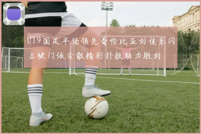 U19国足半场领先哥伦比亚刘佳乐闪击破门依合散精彩扑救助力胜利