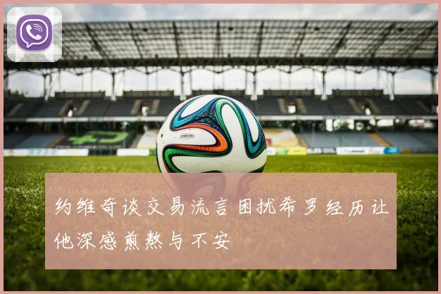 约维奇谈交易流言困扰希罗经历让他深感煎熬与不安