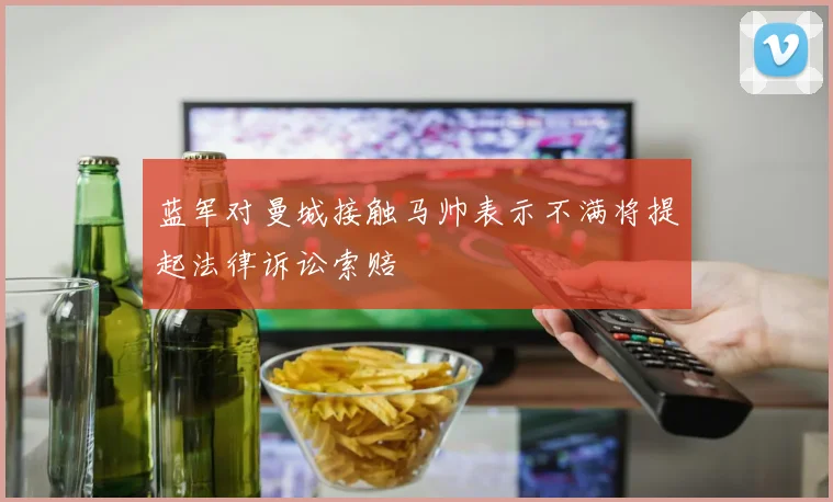 蓝军对曼城接触马帅表示不满将提起法律诉讼索赔