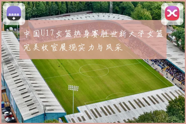 中国U17女篮热身赛胜世新大学女篮完美收官展现实力与风采