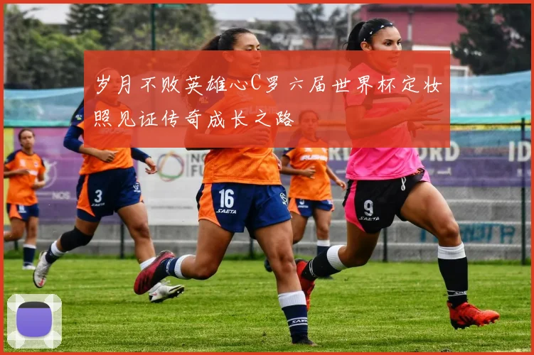 岁月不败英雄心C罗六届世界杯定妆照见证传奇成长之路