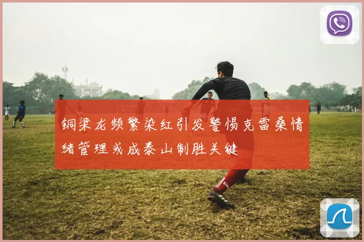 铜梁龙频繁染红引发警惕克雷桑情绪管理或成泰山制胜关键