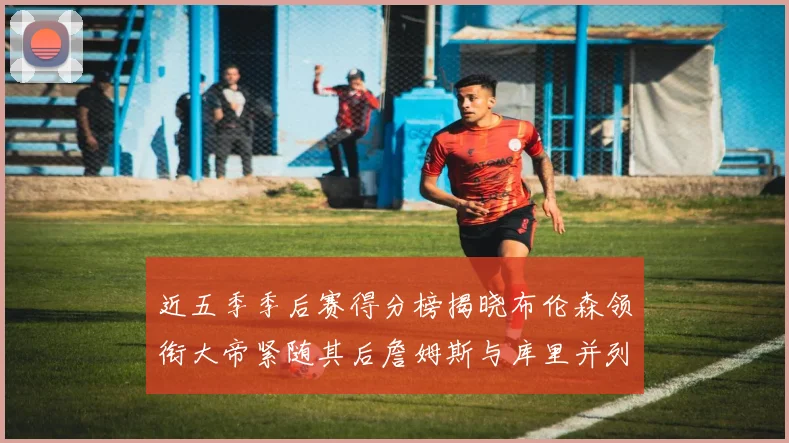 近五季季后赛得分榜揭晓布伦森领衔大帝紧随其后詹姆斯与库里并列第四