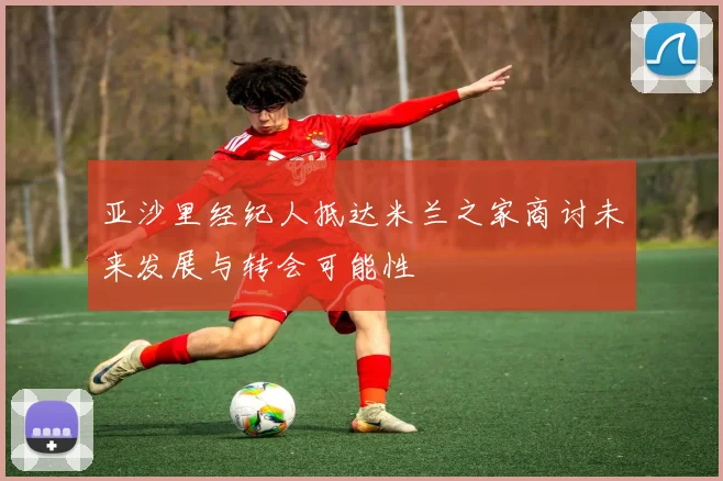 亚沙里经纪人抵达米兰之家商讨未来发展与转会可能性