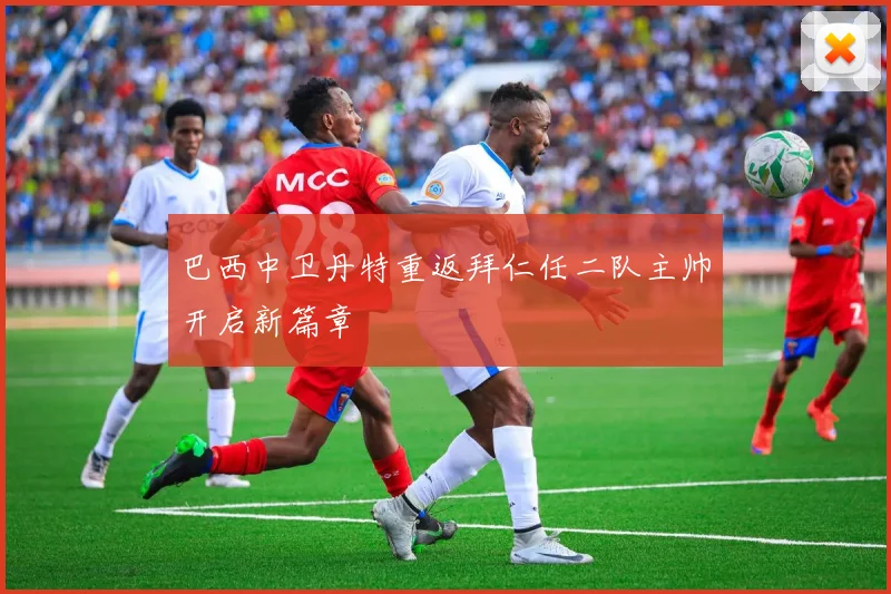 巴西中卫丹特重返拜仁任二队主帅开启新篇章