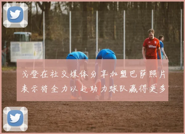 戈登在社交媒体分享加盟巴萨照片表示将全力以赴助力球队赢得更多荣誉