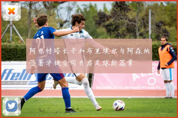 阿尔特塔长子加布里埃尔与阿森纳签署学徒合同开启足球新篇章