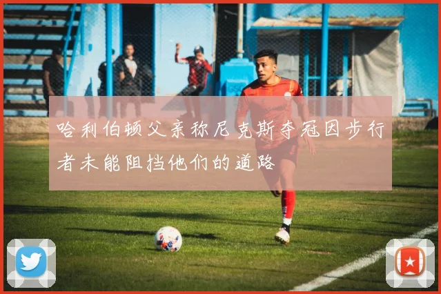 哈利伯顿父亲称尼克斯夺冠因步行者未能阻挡他们的道路