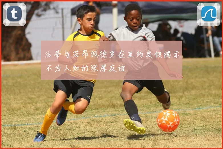 法蒂与若昂佩德罗在里约度假揭示不为人知的深厚友谊