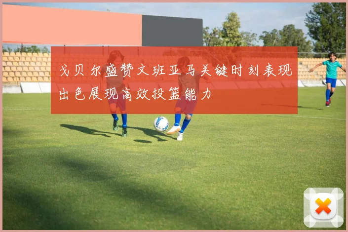 戈贝尔盛赞文班亚马关键时刻表现出色展现高效投篮能力
